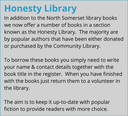 Honesty Library In addition to the North Somerset library books we now offer a number of books in a section known as the Honesty Library.  The majority are by popular authors that have been either donated or purchased by the Community Library.  To borrow these books you simply need to write your name & contact details together with the book title in the register.  When you have finished with the books just return them to a volunteer in the library.  The aim is to keep it up-to-date with popular fiction to provide readers with more choice.