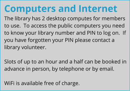 Computers and Internet The library has 2 desktop computes for members to use.  To access the public computers you need to know your library number and PIN to log on.  If you have forgotten your PIN please contact a library volunteer.  Slots of up to an hour and a half can be booked in advance in person, by telephone or by email.  WiFi is available free of charge.