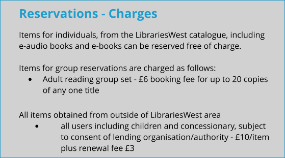 Reservations - Charges Items for individuals, from the LibrariesWest catalogue, including e-audio books and e-books can be reserved free of charge.  Items for group reservations are charged as follows: •	Adult reading group set - £6 booking fee for up to 20 copies of any one title All items obtained from outside of LibrariesWest area •	all users including children and concessionary, subject to consent of lending organisation/authority - £10/item plus renewal fee £3