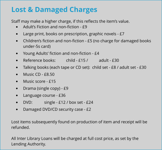 Lost & Damaged Charges Staff may make a higher charge, if this reflects the item’s value. •	Adult’s Fiction and non-fiction - £9 •	Large print, books on prescription, graphic novels - £7 •	Children’s fiction and non-fiction - £5 (no charge for damaged books under-5s card) •	Young Adults’ fiction and non-fiction - £4 •	Reference books:  	child - £15 / 	adult - £30 •	Talking books (each tape or CD set):  child set - £8 / adult set - £30 •	Music CD - £8.50 •	Music score - £15 •	Drama (single copy) - £9 •	Language course - £36 •	DVD:  	single - £12 / box set - £24 •	Damaged DVD/CD security case - £2  Lost items subsequently found on production of item and receipt will be refunded.  All Inter Library Loans will be charged at full cost price, as set by the Lending Authority.
