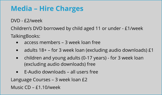 Media – Hire Charges DVD - £2/week Children’s DVD borrowed by child aged 11 or under - £1/week TalkingBooks: •	access members – 3 week loan free •	adults 18+ – for 3 week loan (excluding audio downloads) £1 •	children and young adults (0-17 years) - for 3 week loan (excluding audio downloads) free •	E-Audio downloads – all users free Language Courses – 3 week loan £2 Music CD – £1.10/week