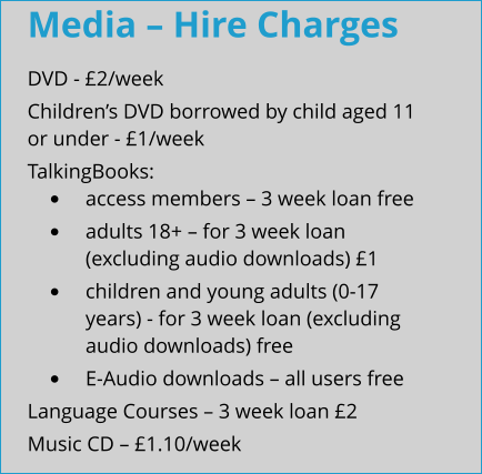 Media – Hire Charges DVD - £2/week Children’s DVD borrowed by child aged 11 or under - £1/week TalkingBooks: •	access members – 3 week loan free •	adults 18+ – for 3 week loan (excluding audio downloads) £1 •	children and young adults (0-17 years) - for 3 week loan (excluding audio downloads) free •	E-Audio downloads – all users free Language Courses – 3 week loan £2 Music CD – £1.10/week